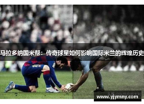 马拉多纳国米帮：传奇球星如何影响国际米兰的辉煌历史