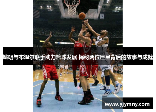 姚明与布泽尔联手助力篮球发展 揭秘两位巨星背后的故事与成就