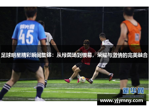 足球明星精彩瞬间集锦：从绿茵场到银幕，荣耀与激情的完美融合