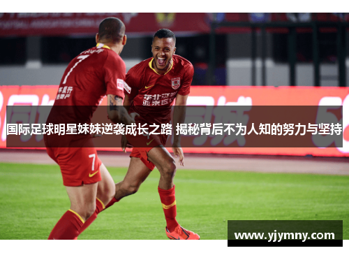 国际足球明星妹妹逆袭成长之路 揭秘背后不为人知的努力与坚持