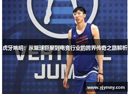 虎牙姚明：从篮球巨星到电竞行业的跨界传奇之路解析