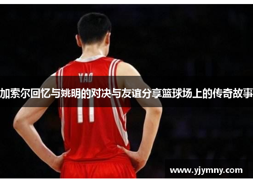 加索尔回忆与姚明的对决与友谊分享篮球场上的传奇故事